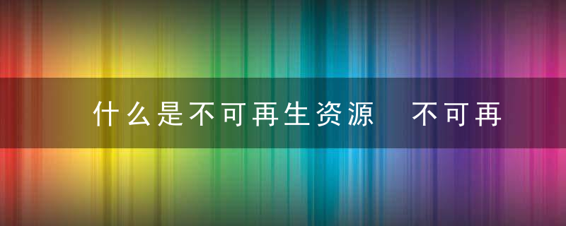 什么是不可再生资源 不可再生资源的意思